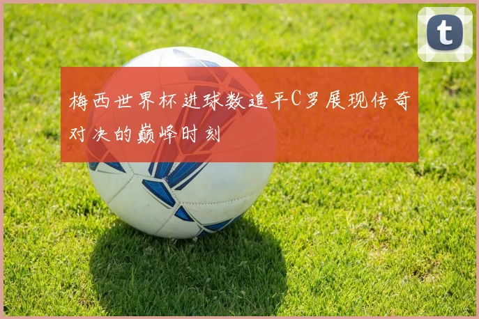 梅西世界杯进球数追平C罗展现传奇对决的巅峰时刻