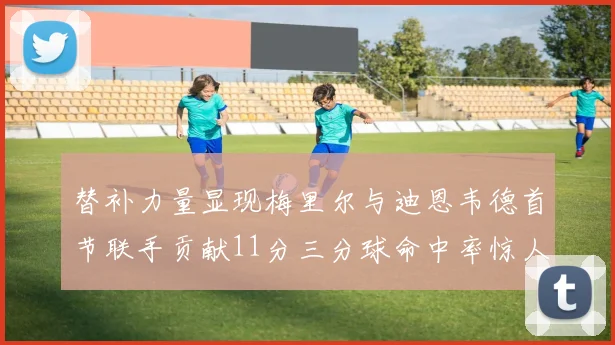 替补力量显现梅里尔与迪恩韦德首节联手贡献11分三分球命中率惊人