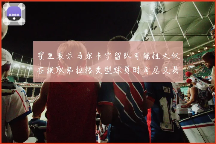 霍里表示马尔卡宁留队可能性大仅在换取弗拉格类型球员时考虑交易