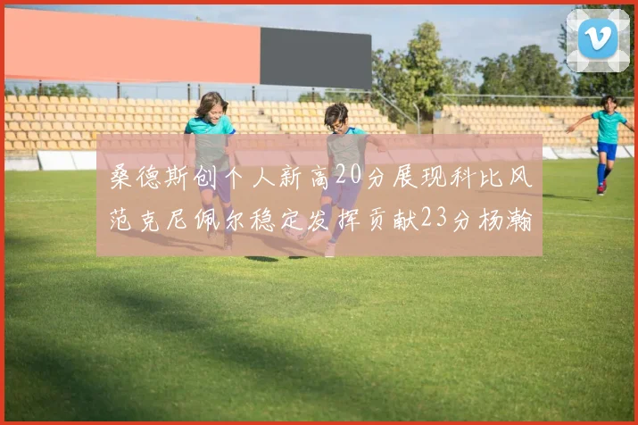 桑德斯创个人新高20分展现科比风范克尼佩尔稳定发挥贡献23分杨瀚森短短2分钟斩获4分