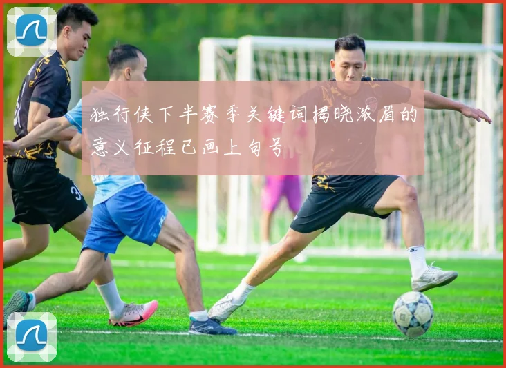 独行侠下半赛季关键词揭晓浓眉的意义征程已画上句号