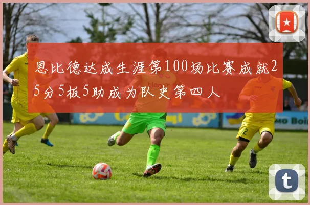 恩比德达成生涯第100场比赛成就25分5板5助成为队史第四人