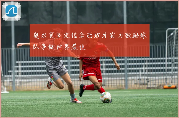 奥尔莫坚定信念西班牙实力激励球队争做世界最佳