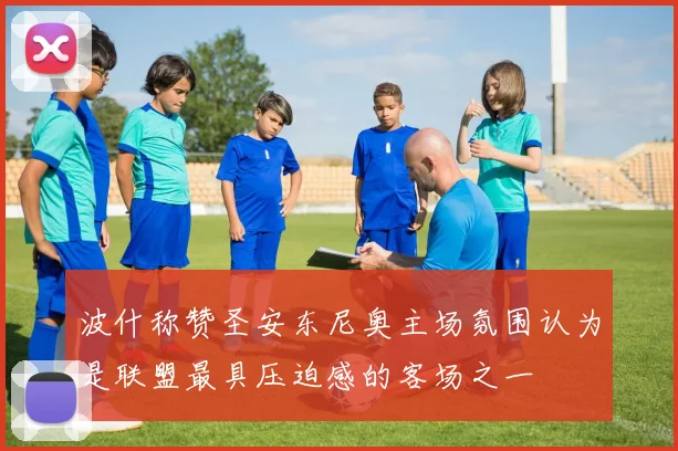 波什称赞圣安东尼奥主场氛围认为是联盟最具压迫感的客场之一
