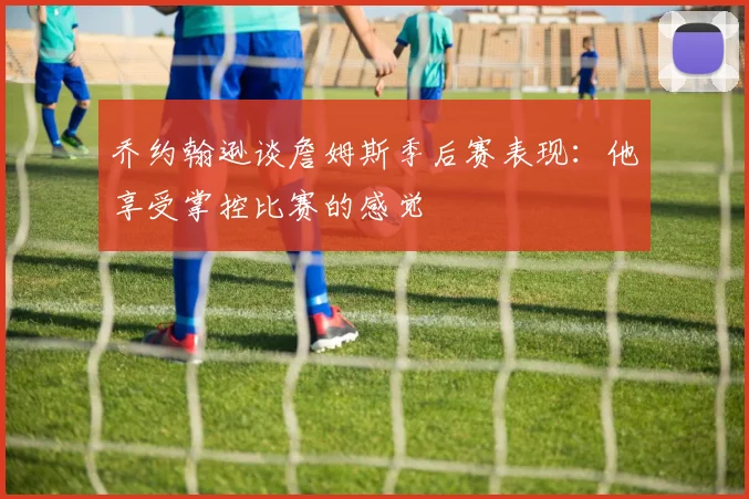 乔约翰逊谈詹姆斯季后赛表现：他享受掌控比赛的感觉