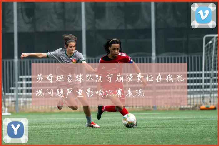 芬奇坦言球队防守崩溃责任在我犯规问题严重影响比赛表现