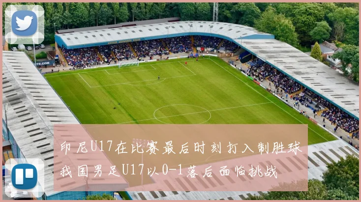 印尼U17在比赛最后时刻打入制胜球我国男足U17以0-1落后面临挑战