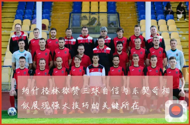 约什格林称赞三球自信与东契奇相似展现强大技巧的关键所在