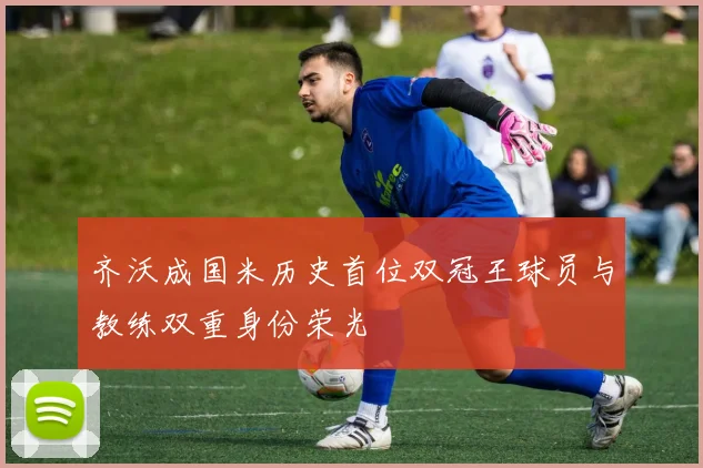 齐沃成国米历史首位双冠王球员与教练双重身份荣光