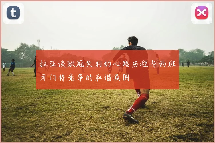 拉亚谈欧冠失利的心路历程与西班牙门将竞争的和谐氛围