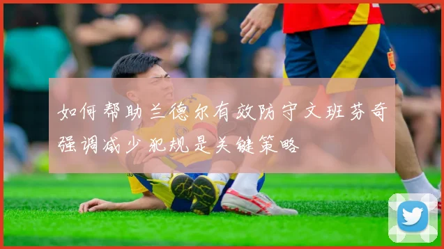 如何帮助兰德尔有效防守文班芬奇强调减少犯规是关键策略