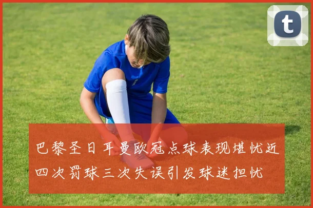 巴黎圣日耳曼欧冠点球表现堪忧近四次罚球三次失误引发球迷担忧