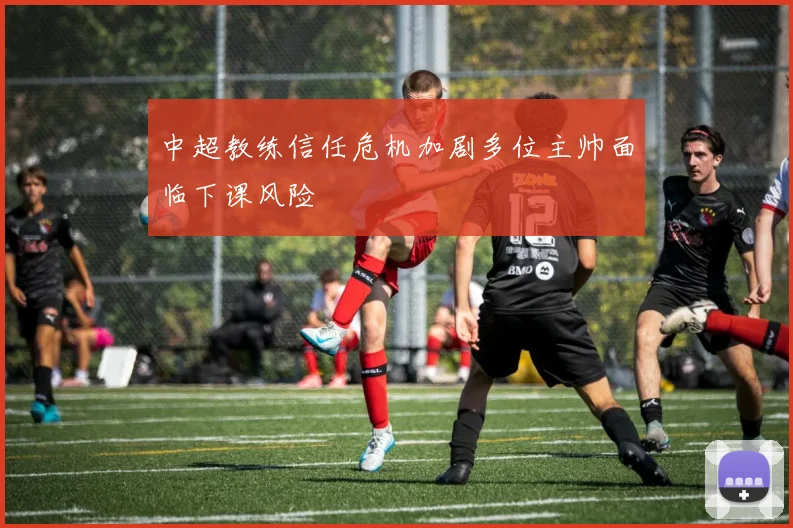 中超教练信任危机加剧多位主帅面临下课风险