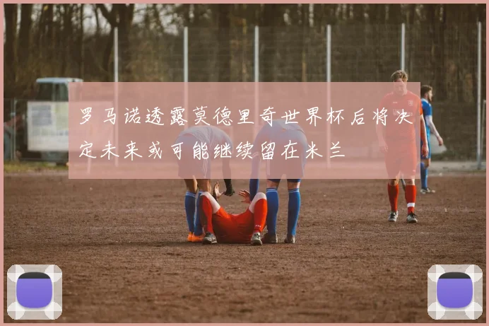 罗马诺透露莫德里奇世界杯后将决定未来或可能继续留在米兰