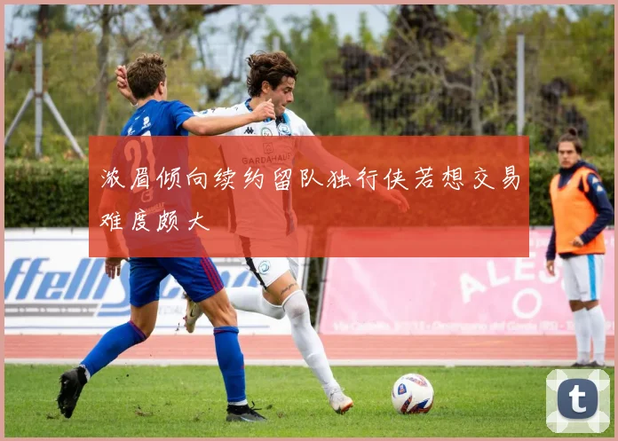 浓眉倾向续约留队独行侠若想交易难度颇大