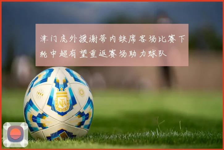 津门虎外援谢蒂内缺席客场比赛下轮中超有望重返赛场助力球队