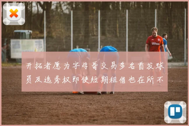 开拓者愿为字母哥交易多名首发球员及选秀权即使短期租借也在所不惜